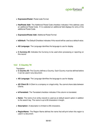 • ExpressionPostal: Postal code Format


  • HasPostal Add: The Additional Postal Code checkbox indicates if this address uses
    an additional Postal Code. If it is selected an additional ﬁeld displays for entry of the
    additional Postal Code.


  • ExpressionPostal Add: Additional Postal Format


  • IsDefault: The Default Checkbox indicates if this record will be used as a default value.


  • AD Language: The Language identiﬁes the language to use for display


  • C Currency ID: Indicates the Currency to be used when processing or reporting on
    this record




12.2   C Country Trl
  Translation
  • C Country ID: The Country deﬁnes a Country. Each Country must be deﬁned before
    it can be used in any document.


  • AD Language: The Language identiﬁes the language to use for display


  • AD Client ID: A Client is a company or a legal entity. You cannot share data between
    Clients.


  • IsTranslated: The Translated checkbox indicates if this column is translated.


  • Name: The name of an entity (record) is used as an default search option in addition
    to the search key. The name is up to 60 characters in lenght.


  • Description: A description is limited to 255 characters.


  • RegionName: The Region Name deﬁnes the name that will print when this region is
    used in a document.


                                          88/461
 