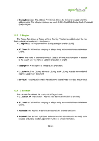 • DisplaySequence: The Address Print format deﬁnes the format to be used when this
     address prints. The following notations are used: @C@=City @P@=Postal @A@=PostalAdd
     @R@=Region




12.3   C Region
  The Region Tab deﬁnes a Region within a Country. This tab is enabled only if the Has
Region checkbox is selected for the Country.
  • C Region ID: The Region identiﬁes a unique Region for this Country.


   • AD Client ID: A Client is a company or a legal entity. You cannot share data between
     Clients.


   • Name: The name of an entity (record) is used as an default search option in addition
     to the search key. The name is up to 60 characters in lenght.


   • Description: A description is limited to 255 characters.


   • C Country ID: The Country deﬁnes a Country. Each Country must be deﬁned before
     it can be used in any document.


   • IsDefault: The Default Checkbox indicates if this record will be used as a default value.




12.4   C Location
   The Location Tab deﬁnes the location of an Organization.
   • C Location ID: The Location / Address ﬁeld deﬁnes the location of an entity.


   • AD Client ID: A Client is a company or a legal entity. You cannot share data between
     Clients.


   • Address1: The Address 1 identiﬁes the address for an entity’s location


   • Address2: The Address 2 provides additional address information for an entity. It can
     be used for building location, apartment number or similar information.


                                           89/461
 
