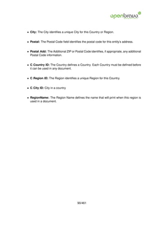 • City: The City identiﬁes a unique City for this Country or Region.


• Postal: The Postal Code ﬁeld identiﬁes the postal code for this entity’s address.


• Postal Add: The Additional ZIP or Postal Code identiﬁes, if appropriate, any additional
  Postal Code information.


• C Country ID: The Country deﬁnes a Country. Each Country must be deﬁned before
  it can be used in any document.


• C Region ID: The Region identiﬁes a unique Region for this Country.


• C City ID: City in a country


• RegionName: The Region Name deﬁnes the name that will print when this region is
  used in a document.




                                       90/461
 