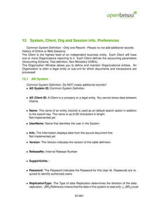 13 System, Client, Org and Session info. Preferences
   Common System Deﬁnition - Only one Record - Please no not add additional records.
History of Online or Web Sessions
The Client is the highest level of an independent business entity. Each Client will have
one or more Organizations reporting to it. Each Client deﬁnes the accounting parameters
(Accounting Schema, Tree deﬁnition, Non Monetary UOM’s).
The Organization Window allows you to deﬁne and maintain Organizational entities. An
Organization is often a legal entity or sub-unit for which documents and transactions are
processed

13.1   AD System
   Common System Deﬁnition. Do NOT create additional records!!
   • AD System ID: Common System Deﬁnition


   • AD Client ID: A Client is a company or a legal entity. You cannot share data between
     Clients.


   • Name: The name of an entity (record) is used as an default search option in addition
     to the search key. The name is up to 60 characters in lenght.
     Not implemented yet

   • UserName: Name that identiﬁes the user in the System


   • Info: The Information displays data from the source document line.
     Not implemented yet

   • Version: The Version indicates the version of this table deﬁnition.


   • ReleaseNo: Internal Release Number


   • SupportUnits: -


   • Password: The Password indicates the Password for this User Id. Passwords are re-
     quired to identify authorized users.


   • ReplicationType: The Type of data Replication determines the directon of the data
     replication. ¡BR¿Reference means that the data in this system is read only -¿ ¡BR¿Local


                                          91/461
 
