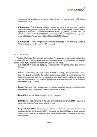 means that the data in this system is not replicated to other systems - ¡BR¿Merge
       means that the d


   • IDRangeStart: The ID Range allows to restrict the range of the internally used IDs.
     The standard rages are 0-899,999 for the Application Dictionary 900,000-999,999 for
     Application Dictionary customizations/extensions and ¿ 1,000,000 for client data. The
     standard system limit is 9,999,999,999 but can easily be extended. The ID range is on
     a per table basis.Please note that the ID range is NOT enforced.


   • IDRangeEnd: The ID Range allows to restrict the range of the internally used IDs.
     Please note that the ID range is NOT enforced.




13.2    AD Client
    The Client Deﬁnition Tab deﬁnes a unique client.Do not create a new client in this window,
but use Initial Client Setup (System Administrator Role) to set up the required security and
access rules. If you create a new client here, you will not be abl
   • AD Client ID: A Client is a company or a legal entity. You cannot share data between
      Clients.


   • Value: A search key allows you a fast method of ﬁnding a particular record. If you
     leave the search key empty, the system automatically creates a numeric number. The
     document sequence used for this fallback number is deﬁned in the Maintain Sequence
     window with the name DocumentNo TableName, where TableName is the actual name
     of the table (e.g. C Order).


   • Name: The name of an entity (record) is used as an default search option in addition
     to the search key. The name is up to 60 characters in lenght.


   • Description: A description is limited to 255 characters.


   • SMTPHost: The host name of the Mail Server for this client with SMTP services to
     send mail, and IMAP to process incoming mail.


   • RequestEMail: EMails for requests, alerts and escalation are sent from this email ad-
     dress as well as delivery information if the sales rep does not have an email account.
     The address must be ﬁlly qualiﬁed (e.g. joe.smith@company.com) and should be a
     valid address.


                                           93/461
 