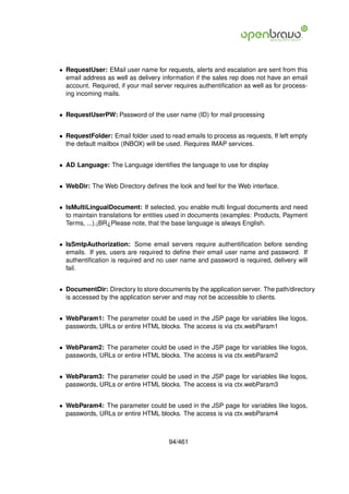 • RequestUser: EMail user name for requests, alerts and escalation are sent from this
  email address as well as delivery information if the sales rep does not have an email
  account. Required, if your mail server requires authentiﬁcation as well as for process-
  ing incoming mails.


• RequestUserPW: Password of the user name (ID) for mail processing


• RequestFolder: Email folder used to read emails to process as requests, If left empty
  the default mailbox (INBOX) will be used. Requires IMAP services.


• AD Language: The Language identiﬁes the language to use for display


• WebDir: The Web Directory deﬁnes the look and feel for the Web interface.


• IsMultiLingualDocument: If selected, you enable multi lingual documents and need
  to maintain translations for entities used in documents (examples: Products, Payment
  Terms, ...).¡BR¿Please note, that the base language is always English.


• IsSmtpAuthorization: Some email servers require authentiﬁcation before sending
  emails. If yes, users are required to deﬁne their email user name and password. If
  authentiﬁcation is required and no user name and password is required, delivery will
  fail.


• DocumentDir: Directory to store documents by the application server. The path/directory
  is accessed by the application server and may not be accessible to clients.


• WebParam1: The parameter could be used in the JSP page for variables like logos,
  passwords, URLs or entire HTML blocks. The access is via ctx.webParam1


• WebParam2: The parameter could be used in the JSP page for variables like logos,
  passwords, URLs or entire HTML blocks. The access is via ctx.webParam2


• WebParam3: The parameter could be used in the JSP page for variables like logos,
  passwords, URLs or entire HTML blocks. The access is via ctx.webParam3


• WebParam4: The parameter could be used in the JSP page for variables like logos,
  passwords, URLs or entire HTML blocks. The access is via ctx.webParam4



                                       94/461
 