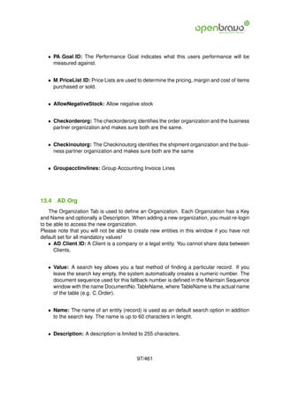 • PA Goal ID: The Performance Goal indicates what this users performance will be
     measured against.


   • M PriceList ID: Price Lists are used to determine the pricing, margin and cost of items
     purchased or sold.


   • AllowNegativeStock: Allow negative stock


   • Checkorderorg: The checkorderorg identiﬁes the order organization and the business
     partner organization and makes sure both are the same.


   • Checkinoutorg: The Checkinoutorg identiﬁes the shipment organization and the busi-
     ness partner organization and makes sure both are the same


   • Groupacctinvlines: Group Accounting Invoice Lines




13.4   AD Org
    The Organization Tab is used to deﬁne an Organization. Each Organization has a Key
and Name and optionally a Description. When adding a new organization, you must re-login
to be able to access the new organization.
Please note that you will not be able to create new entities in this window if you have not
default set for all mandatory values!
    • AD Client ID: A Client is a company or a legal entity. You cannot share data between
      Clients.


   • Value: A search key allows you a fast method of ﬁnding a particular record. If you
     leave the search key empty, the system automatically creates a numeric number. The
     document sequence used for this fallback number is deﬁned in the Maintain Sequence
     window with the name DocumentNo TableName, where TableName is the actual name
     of the table (e.g. C Order).


   • Name: The name of an entity (record) is used as an default search option in addition
     to the search key. The name is up to 60 characters in lenght.


   • Description: A description is limited to 255 characters.



                                          97/461
 