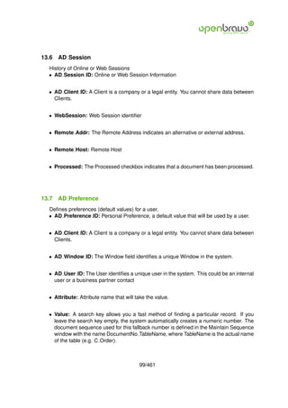 13.6   AD Session
  History of Online or Web Sessions
  • AD Session ID: Online or Web Session Information


  • AD Client ID: A Client is a company or a legal entity. You cannot share data between
    Clients.


  • WebSession: Web Session identiﬁer


  • Remote Addr: The Remote Address indicates an alternative or external address.


  • Remote Host: Remote Host


  • Processed: The Processed checkbox indicates that a document has been processed.




13.7   AD Preference
  Deﬁnes preferences (default values) for a user.
  • AD Preference ID: Personal Preference, a default value that will be used by a user.


  • AD Client ID: A Client is a company or a legal entity. You cannot share data between
    Clients.


  • AD Window ID: The Window ﬁeld identiﬁes a unique Window in the system.


  • AD User ID: The User identiﬁes a unique user in the system. This could be an internal
    user or a business partner contact


  • Attribute: Attribute name that will take the value.


  • Value: A search key allows you a fast method of ﬁnding a particular record. If you
    leave the search key empty, the system automatically creates a numeric number. The
    document sequence used for this fallback number is deﬁned in the Maintain Sequence
    window with the name DocumentNo TableName, where TableName is the actual name
    of the table (e.g. C Order).



                                          99/461
 