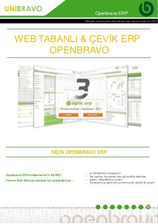 Openbravo ERP
Nihayet, profesyonel web tabanlı açık kaynak kodlu bir ERP
Openbravo ERP müşterilerini % 40 ROI
Yatırım Geri Dönüşü almaları için güçlendiriyor…
•
•
•
•
İş süreçlerinizi kolaylaştırın
Her zaman, her yerden tam görünürlük elde edin
İşletim maliyetlerinizi azaltın
İhtiyaçlarınıza göre tam uyarlanmış bir çözüm ile çalışın
WEB TABANLI & ÇEVİK ERP
OPENBRAVO
NİÇİN OPENBRAVO ERP
UNIBRAVO
 