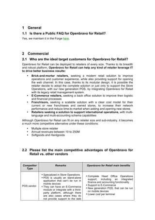 1 General
1.1 Is there a Public FAQ for Openbravo for Retail?
Yes, we maintain it in the Forge here.




2 Commercial
2.1 Who are the ideal target customers for Openbravo for Retail?
Openbravo for Retail can be deployed to retailers of every size. Thanks to its breadth
and robust platform, Openbravo for Retail can help any kind of retailer leverage IT
to drive better business results:
   •   Brick-and-mortar retailers, seeking a modern retail solution to improve
       operations and customer experience, while also providing support for opening
       the web channel. In this case, thanks to its modular design, it is possible the
       retailer decide to adopt the complete solution or just only to support the Store
       Operations, with our new generation POS, by integrating Openbravo for Retail
       with its legacy retail management system.
   •   E-Commerce retailers, seeking a back office solution to improve their logistic
       and financial processes
   •   Franchisors, seeking a scalable solution with a clear cost model for their
       current or new franchisees and owned stores, to increase their network
       performance and reduce time-to-market when adding and opening new stores
   •   Retailers seeking a solution to support international operations, with multi-
       language and multi-accounting schema capabilities
Although Openbravo for Retail can fit on any retailer size and sub-industry, it becomes
a much more competitive alternative under these conditions:
   •   Multiple store retailer
   •   Annual revenues between 10 to 250M
   •   Softgoods and Hardgoods




2.2 Please list the main competitive advantages of Openbravo for
    Retail vs. other vendors


Competitor                 Remarks                   Openbravo for Retail main benefits
  Type

               • Specialized in Store Operations
                                                     • Complete Head Office Operations
               • POS is usually an stand-alone
                                                       support, including an integrated
                 application that can’t be run in
                                                       finance and accounting functionality
                 mobile devices
POS vendor                                           • Support to E-Commerce
               • They can have an E-Commerce
                                                     • New generation POS, that can be run
                 module or integrate with a third-
                                                       on mobile devices
                 party platform, although there
                                                     • Lower cost per terminal
                 are also cases where they do
                 not provide support to the web
 