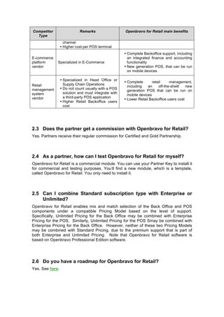 Competitor                  Remarks                   Openbravo for Retail main benefits
  Type
                   channel
                 • Higher cost per POS terminal
                                                      • Complete Backoffice support, including
E-commerce                                              an integrated finance and accounting
platform      Specialized in E-Commerce                 functionality
vendor                                                • New generation POS, that can be run
                                                        on mobile devices

                 • Specialized in Head Office or
                                                      • Complete       retail     management,
Retail             Supply Chain Operations
                                                        including   an     off-the-shelll  new
management       • Do not count usually with a POS
                                                        generation POS that can be run on
system             solution and must integrate with
                                                        mobile devices
vendor             a third-party POS application
                                                      • Lower Retail Backoffice users cost
                 • Higher Retail Backoffice users
                   cost




2.3 Does the partner get a commission with Openbravo for Retail?
Yes. Partners receive their regular commission for Certified and Gold Partnership.




2.4 As a partner, how can I test Openbravo for Retail for myself?
Openbravo for Retail is a commercial module. You can use your Partner Key to install it
for commercial and testing purposes. You’ll find a new module, which is a template,
called Openbravo for Retail. You only need to install it.




2.5 Can I combine Standard subscription type with Enterprise or
    Unlimited?
Openbravo for Retail enables mix and match selection of the Back Office and POS
components under a compatible Pricing Model based on the level of support.
Specifically, Unlimited Pricing for the Back Office may be combined with Enterprise
Pricing for the POS. Similarly, Unlimited Pricing for the POS Smay be combined with
Enterprise Pricing for the Back Office. However, neither of these two Pricing Models
may be combined with Standard Pricing, due to the premium support that is part of
both Enterprise and Unlimited Pricing. Note that Openbravo for Retail software is
based on Openbravo Professional Edition software.




2.6 Do you have a roadmap for Openbravo for Retail?
Yes. See here.
 