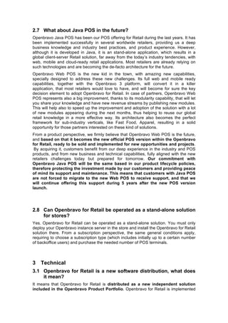 2.7 What about Java POS in the future?
Openbravo Java POS has been our POS offering for Retail during the last years. It has
been implemented successfully in several worldwide retailers, providing us a deep
business knowledge and industry best practices, and product experience. However,
although it is developed in Java, it is an stand-alone application, which results in a
global client-server Retail solution, far away from the today’s industry tendencies, with
web, mobile and cloud-ready retail applications. Most retailers are already relying on
such technologies and are becoming the de-facto architecture for the future.
Openbravo Web POS is the new kid in the town, with amazing new capabilities,
specially designed to address these new challenges. Its full web and mobile ready
capabilities, together with the Openbravo 3 platform, will convert it in a killer
application, that most retailers would love to have, and will become for sure the key
decision element to adopt Openbravo for Retail. In case of partners, Openbravo Web
POS represents also a big improvement, thanks to its modularity capability, that will let
you share your knowledge and have new revenue streams by publishing new modules.
This will help also to speed up the improvement and adoption of the solution with a lot
of new modules appearing during the next months, thus helping to reuse our global
retail knowledge in a more effective way. Its architecture also becomes the perfect
framework for sub-industry verticals, like Fast Food, Apparel, resulting in a solid
opportunity for those partners interested on these kind of solutions.
From a product perspective, we firmly believe that Openbravo Web POS is the future,
and based on that it becomes the new official POS version within the Openbravo
for Retail, ready to be sold and implemented for new opportunities and projects.
 By acquiring it, customers benefit from our deep experience in the industry and POS
products, and from new business and technical capabilities, fully aligned with the new
retailers challenges today but prepared for tomorrow. Our commitment with
Openbravo Java POS will be the same based in our product lifecycle policies,
therefore protecting the investment made by our customers and providing peace
of mind its support and maintenance. This means that customers with Java POS
are not forced to migrate to the new Web POS to receive support, and that we
will continue offering this support during 5 years after the new POS version
launch.




2.8 Can Openbravo for Retail be operated as a stand-alone solution
    for stores?
Yes. Openbravo for Retail can be operated as a stand-alone solution. You must only
deploy your Openbravo instance server in the store and install the Openbravo for Retail
solution there. From a subscription perspective, the same general conditions apply,
requiring to choose a subscription type (which includes initially up to a certain number
of backoffice users) and purchase the needed number of POS terminals.



3 Technical
3.1 Openbravo for Retail is a new software distribution, what does
    it mean?
It means that Openbravo for Retail is distributed as a new independent solution
included in the Openbravo Product Portfolio. Openbravo for Retail is implemented
 