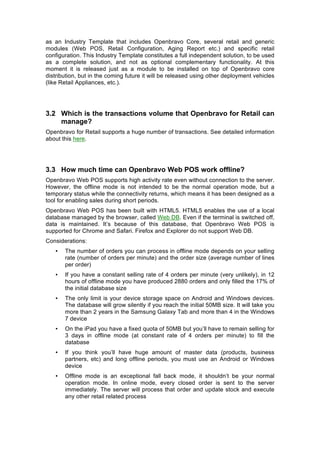 as an Industry Template that includes Openbravo Core, several retail and generic
modules (Web POS, Retail Configuration, Aging Report etc.) and specific retail
configuration. This Industry Template constitutes a full independent solution, to be used
as a complete solution, and not as optional complementary functionality. At this
moment it is released just as a module to be installed on top of Openbravo core
distribution, but in the coming future it will be released using other deployment vehicles
(like Retail Appliances, etc.).




3.2 Which is the transactions volume that Openbravo for Retail can
    manage?
Openbravo for Retail supports a huge number of transactions. See detailed information
about this here.




3.3 How much time can Openbravo Web POS work offline?
Openbravo Web POS supports high activity rate even without connection to the server.
However, the offline mode is not intended to be the normal operation mode, but a
temporary status while the connectivity returns, which means it has been designed as a
tool for enabling sales during short periods.
Openbravo Web POS has been built with HTML5. HTML5 enables the use of a local
database managed by the browser, called Web DB. Even if the terminal is switched off,
data is maintained. It’s because of this database, that Openbravo Web POS is
supported for Chrome and Safari. Firefox and Explorer do not support Web DB.
Considerations:
   •   The number of orders you can process in offline mode depends on your selling
       rate (number of orders per minute) and the order size (average number of lines
       per order)
   •   If you have a constant selling rate of 4 orders per minute (very unlikely), in 12
       hours of offline mode you have produced 2880 orders and only filled the 17% of
       the initial database size
   •   The only limit is your device storage space on Android and Windows devices.
       The database will grow silently if you reach the initial 50MB size. It will take you
       more than 2 years in the Samsung Galaxy Tab and more than 4 in the Windows
       7 device
   •   On the iPad you have a fixed quota of 50MB but you’ll have to remain selling for
       3 days in offline mode (at constant rate of 4 orders per minute) to fill the
       database
   •   If you think you’ll have huge amount of master data (products, business
       partners, etc) and long offline periods, you must use an Android or Windows
       device
   •   Offline mode is an exceptional fall back mode, it shouldn’t be your normal
       operation mode. In online mode, every closed order is sent to the server
       immediately. The server will process that order and update stock and execute
       any other retail related process
 