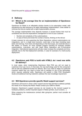 Check this post for additional information.



4 Delivery
4.1 Which is the average time for an implementation of Openbravo
    for Retail?
Openbravo for Retail is an affordable solution thanks to its subscription model, web
arquitecture but also because of its agile methodology implementation. It lets retailer to
minimize the time-to-market with a rapid implementation process.
The average implementation time depends however in several factors that must be
considered and drive the expectations management in front of your customer:
   •   Number and complexity of the customizations
   •   In case of brick-and-mortar the number of stores, thinking on the roll-out
A basic scenario for only supporting the Store Operations, without customizations nor
integrations, and in a single store scenario, could take a few days (including basic
tasks and training). From here and depending on the final scope, we could talk about a
few weeks, or months, for more complex projects including for example complex
customizations, multi-store, and with Head Office Operations and E-Commerce
integration. International requirements will also make increase the complexity and time,
specially due to the final deployment activities, in case for example of a multi-country
deployment.




4.2 Openbravo web POS is build with HTML5, do I need new skills
    for delivery?
In most cases, when implementing Openbravo Web POS you will not need to
customize it but use it as is. In that case, the new technology used for this component
will not add any additional burden for delivery. But if you need to adapt it to particular
customer needs then you need to know how to develop on top of this technology,
which requires addtional skills. Openbravo will publish a Web POS Developers
Guide and additional training material to address this new knowledge requirement.



4.3 Will Openbravo provide specific Retail support services?
Openbravo will launch in short a 24x7 support service that will help to address partially
the needs of an industry like Retail. Please contact your CBM for details.
However, Openbravo’s support services do not include by the moment support to
hardware problems, another important aspect in Retail (printers, touch screens…).
When preparing the maintenance contract after going-live, partner must consider all
these aspects.
 