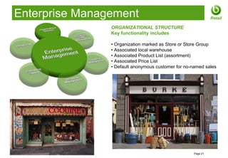 Enterprise Management                                               Retail

                       ORGANIZATIONAL STRUCTURE
                       Key functionality includes

                       • Organization marked as Store or Store Group
                       • Associated local warehouse
                       • Associated Product List (assortment)
                       • Associated Price List
                       • Default anonymous customer for no-named sales




© 2012 Openbravo Inc                                        Page 21
 