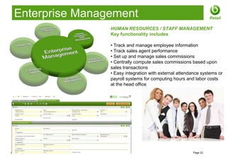 Enterprise Management                                                 Retail

                       HUMAN RESOURCES / STAFF MANAGEMENT
                       Key functionality includes

                       • Track and manage employee information
                       • Track sales agent performance
                       • Set up and manage sales commissions
                       • Centrally compute sales commissions based upon
                       sales transactions
                       • Easy integration with external attendance systems or
                       payroll systems for computing hours and labor costs
                       at the head office




© 2012 Openbravo Inc                                          Page 22
 