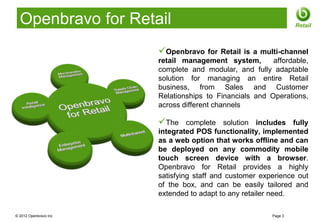 Openbravo for Retail                                            Retail



                       Openbravo      for Retail is a multi-channel
                       retail management system,          affordable,
                       complete and modular, and fully adaptable
                       solution for managing an entire Retail
                       business, from Sales and Customer
                       Relationships to Financials and Operations,
                       across different channels

                       The     complete solution includes fully
                       integrated POS functionality, implemented
                       as a web option that works offline and can
                       be deployed on any commodity mobile
                       touch screen device with a browser.
                       Openbravo for Retail provides a highly
                       satisfying staff and customer experience out
                       of the box, and can be easily tailored and
                       extended to adapt to any retailer need.

© 2012 Openbravo Inc                                     Page 3
 