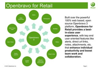 Openbravo for Retail                                                                                                   Retail


                                                Alerts

                            Data
                                                                 Workspace
                                                                                               Built over the powerful
                          Dictionary
                                                                                               100% web based, open
                                                                                               source Openbravo 3
       Grid / Form
                                                                                               platform, Openbravo for
                                                                                Multitab
          view                                                                                 Retail provides a best-
                                                                                               in-class user
                                                                                               experience, with key end
                                            Openbravo
                                                3                                              user oriented features like
    User Views                                                                         Notes   alerts, direct url links,
                                                                                               notes, attachments, etc.
                                                                                               that enhance individual
                                                                                               productivity and boost
                  Quick
                 Launch
                                                                        Direct Links           team work and
                                                                                               collaboration.
                                                          Recent
                                       Linked
                                                         Views and
                                       Items
                                                         Documents

© 2012 Openbravo Inc                                                                                            Page 4
 