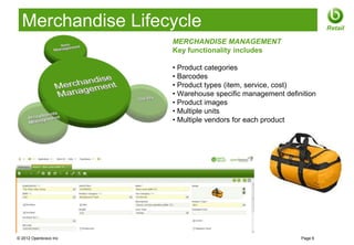 Merchandise Lifecycle                                              Retail

                       MERCHANDISE MANAGEMENT
                       Key functionality includes

                       • Product categories
                       • Barcodes
                       • Product types (item, service, cost)
                       • Warehouse specific management definition
                       • Product images
                       • Multiple units
                       • Multiple vendors for each product




© 2012 Openbravo Inc                                        Page 6
 