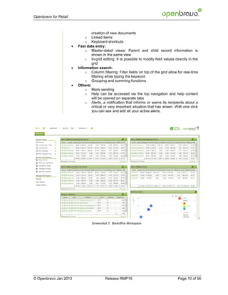 Openbravo for Retail



                                   creation of new documents
                               o Linked items
                               o Keyboard shortcuts
                          Fast data entry:
                               o Master-detail views: Parent and child record information is
                                   shown in the same view
                               o In-grid editing: It is possible to modify field values directly in the
                                   grid
                          Information search:
                               o Column filtering: Filter fields on top of the grid allow for real-time
                                   filtering while typing the keyword
                               o Grouping and summing functions
                          Others:
                               o Mails sending
                               o Help can be accessed via the top navigation and help content
                                   will be opened on separate tabs
                               o Alerts, a notification that informs or warns its recipients about a
                                   critical or very important situation that has arisen. With one click
                                   you can see and edit all your active alerts.




                                   Screenshot 3 : Backoffice Workspace




© Openbravo Jan 2013                        Release RMP19                                 Page 10 of 56
 