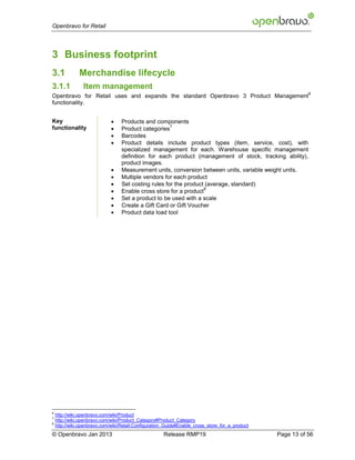 Openbravo for Retail




3 Business footprint
3.1            Merchandise lifecycle
3.1.1            Item management
                                                                                                            6
Openbravo for Retail uses and expands the standard Openbravo 3 Product Management
functionality.


Key                              Products and components
                              
                                                      7
functionality                     Product categories
                                 Barcodes
                                 Product details include product types (item, service, cost), with
                                  specialized management for each. Warehouse specific management
                                  definition for each product (management of stock, tracking ability),
                                  product images.
                                 Measurement units, conversion between units, variable weight units.
                                 Multiple vendors for each product
                                 Set costing rules for the product (average, standard)
                              
                                                                   8
                                  Enable cross store for a product
                                 Set a product to be used with a scale
                                 Create a Gift Card or Gift Voucher
                                 Product data load tool




6
    http://wiki.openbravo.com/wiki/Product
7
    http://wiki.openbravo.com/wiki/Product_Category#Product_Category
8
    http://wiki.openbravo.com/wiki/Retail:Configuration_Guide#Enable_cross_store_for_a_product
© Openbravo Jan 2013                                  Release RMP19                              Page 13 of 56
 