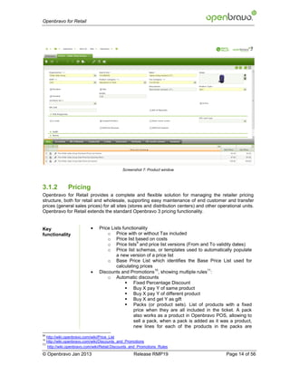 Openbravo for Retail




                                             Screenshot 7: Product window



3.1.2         Pricing
Openbravo for Retail provides a complete and flexible solution for managing the retailer pricing
structure, both for retail and wholesale, supporting easy maintenance of end customer and transfer
prices (general sales prices) for all sites (stores and distribution centers) and other operational units.
Openbravo for Retail extends the standard Openbravo 3 pricing functionality.


Key                            Price Lists functionality
functionality                       o Price with or without Tax included
                                    o Price list based on costs
                                                    9
                                    o Price lists and price list versions (From and To validity dates)
                                    o Price list schemas, or templates used to automatically populate
                                         a new version of a price list
                                    o Base Price List which identifies the Base Price List used for
                                         calculating prices
                           
                                                            10                     11
                                Discounts and Promotions , showing multiple rules :
                                    o Automatic discounts
                                              Fixed Percentage Discount
                                              Buy X pay Y of same product
                                              Buy X pay Y of different product
                                              Buy X and get Y as gift
                                              Packs (or product sets). List of products with a fixed
                                                  price when they are all included in the ticket. A pack
                                                  also works as a product in Openbravo POS, allowing to
                                                  sell a pack, when a pack is added as it was a product,
                                                  new lines for each of the products in the packs are
99
   http://wiki.openbravo.com/wiki/Price_List
10
   http://wiki.openbravo.com/wiki/Discounts_and_Promotions
11
   http://wiki.openbravo.com/wiki/Retail:Discounts_and_Promotions_Rules

© Openbravo Jan 2013                               Release RMP19                            Page 14 of 56
 
