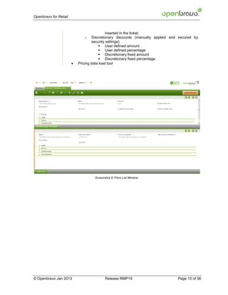 Openbravo for Retail



                                            inserted in the ticket.
                              o    Discretionary discounts (manually applied and secured by
                                   security settings)
                                        User defined amount
                                        User defined percentage
                                        Discretionary fixed amount
                                        Discretionary fixed percentage
                          Pricing data load tool




                                    Screenshot 8: Price List Window




© Openbravo Jan 2013                       Release RMP19                        Page 15 of 56
 