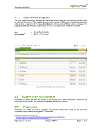 Openbravo for Retail




3.1.3            Assortment management
The main goal of Assortment Management is to define assortments, and identify which articles are to
be listed for which stores. The variety (breadth) is the number of different merchandising categories
within a store or department. The assortment (depth) is the number of SKUs within a category. The
product availability defines the percentage of demand for a particular SKU that is satisfied.



Key                               Create Product Lists
functionality
              12
                                  Clone a Product List




                                       Screenshot 11: Product List (Assortment) window




3.2            Supply chain management
Openbravo for Retail provides full control of the supply chain, with streamlined functionality to
minimize acquisition costs and optimize collaboration with trading partners.


3.2.1            Procurement
Openbravo for Retail provides a complete procurement functionality based on the standard
                                   13
Openbravo 3 Procurement Management capabilities.

12
     http://wiki.openbravo.com/wiki/Retail:Configuration_Guide#Assortment_Configuration
13
     http://wiki.openbravo.com/wiki/Procurement_Management
© Openbravo Jan 2013                                   Release RMP19                      Page 17 of 56
 