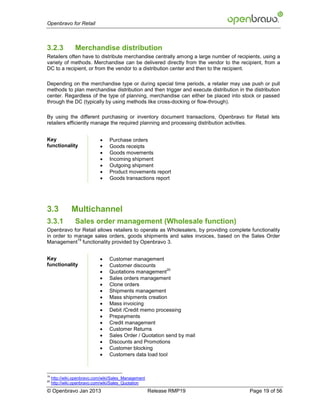 Openbravo for Retail



3.2.3            Merchandise distribution
Retailers often have to distribute merchandise centrally among a large number of recipients, using a
variety of methods. Merchandise can be delivered directly from the vendor to the recipient, from a
DC to a recipient, or from the vendor to a distribution center and then to the recipient.

Depending on the merchandise type or during special time periods, a retailer may use push or pull
methods to plan merchandise distribution and then trigger and execute distribution in the distribution
center. Regardless of the type of planning, merchandise can either be placed into stock or passed
through the DC (typically by using methods like cross-docking or flow-through).

By using the different purchasing or inventory document transactions, Openbravo for Retail lets
retailers efficiently manage the required planning and processing distribution activities.


Key                              Purchase orders
functionality                    Goods receipts
                                 Goods movements
                                 Incoming shipment
                                 Outgoing shipment
                                 Product movements report
                                 Goods transactions report




3.3            Multichannel
3.3.1            Sales order management (Wholesale function)
Openbravo for Retail allows retailers to operate as Wholesalers, by providing complete functionality
in order to manage sales orders, goods shipments and sales invoices, based on the Sales Order
             19
Management functionality provided by Openbravo 3.


Key                              Customer management
functionality                    Customer discounts
                             
                                                          20
                                  Quotations management
                                 Sales orders management
                                 Clone orders
                                 Shipments management
                                 Mass shipments creation
                                 Mass invoicing
                                 Debit /Credit memo processing
                                 Prepayments
                                 Credit management
                                 Customer Returns
                                 Sales Order / Quotation send by mail
                                 Discounts and Promotions
                                 Customer blocking
                                 Customers data load tool



19
     http://wiki.openbravo.com/wiki/Sales_Management
20
     http://wiki.openbravo.com/wiki/Sales_Quotation
© Openbravo Jan 2013                                   Release RMP19                    Page 19 of 56
 