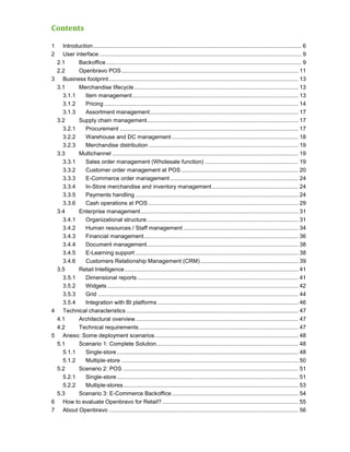 Contents

1     Introduction .................................................................................................................................... 6
2     User interface ................................................................................................................................ 9
    2.1      Backoffice ............................................................................................................................ 9
    2.2      Openbravo POS ................................................................................................................ 11
3     Business footprint ........................................................................................................................ 13
    3.1      Merchandise lifecycle ........................................................................................................ 13
      3.1.1     Item management ......................................................................................................... 13
      3.1.2     Pricing ........................................................................................................................... 14
      3.1.3     Assortment management .............................................................................................. 17
    3.2      Supply chain management................................................................................................ 17
      3.2.1     Procurement ................................................................................................................. 17
      3.2.2     Warehouse and DC management ................................................................................ 18
      3.2.3     Merchandise distribution ............................................................................................... 19
    3.3      Multichannel ...................................................................................................................... 19
      3.3.1     Sales order management (Wholesale function) ........................................................... 19
      3.3.2     Customer order management at POS .......................................................................... 20
      3.3.3     E-Commerce order management ................................................................................. 24
      3.3.4     In-Store merchandise and inventory management ....................................................... 24
      3.3.5     Payments handling ....................................................................................................... 24
      3.3.6     Cash operations at POS ............................................................................................... 29
    3.4      Enterprise management .................................................................................................... 31
      3.4.1     Organizational structure ................................................................................................ 31
      3.4.2     Human resources / Staff management ......................................................................... 34
      3.4.3     Financial management.................................................................................................. 36
      3.4.4     Document management................................................................................................ 38
      3.4.5     E-Learning support ....................................................................................................... 38
      3.4.6     Customers Relationship Management (CRM) .............................................................. 39
    3.5      Retail Intelligence .............................................................................................................. 41
      3.5.1     Dimensional reports ...................................................................................................... 41
      3.5.2     Widgets ......................................................................................................................... 42
      3.5.3     Grid ............................................................................................................................... 44
      3.5.4     Integration with BI platforms ......................................................................................... 46
4     Technical characteristics ............................................................................................................. 47
    4.1      Architectural overview ....................................................................................................... 47
    4.2      Technical requirements ..................................................................................................... 47
5     Anexo: Some deployment scenarios ........................................................................................... 48
    5.1      Scenario 1: Complete Solution.......................................................................................... 48
      5.1.1     Single-store ................................................................................................................... 48
      5.1.2     Multiple-store ................................................................................................................ 50
    5.2      Scenario 2: POS ............................................................................................................... 51
      5.2.1     Single-store ................................................................................................................... 51
      5.2.2     Multiple-stores ............................................................................................................... 53
    5.3      Scenario 3: E-Commerce Backoffice ................................................................................ 54
6     How to evaluate Openbravo for Retail? ...................................................................................... 55
7     About Openbravo ........................................................................................................................ 56
 