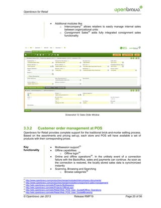 Openbravo for Retail



                             Additional modules like:
                                                    21
                                 o Intercompany allows retailers to easily manage internal sales
                                      between organizational units:
                                                         22
                                 o Consignment Sales adds fully integrated consignment sales
                                      functionality




                                        Screenshot 12: Sales Order Window




3.3.2        Customer order management at POS
Openbravo for Retail provides complete support for the traditional brick-and-mortar sellling process.
Based on the assortments and pricing set-up, each store and POS will have available a set of
products with their corresponding prices.


                         
                                                     23
Key                           Multisession support
functionality                Offline capabilities:
                                                    24
                                   o Offline login
                         
                                                              25
                              Online and offline operations . In the unlikely event of a connection
                              failure with the Backoffice, sales and payments can continue. As soon as
                              the connection is restored, the locally stored sales data is synchronized
                              instantly
                             Scanning, Browsing and Searching
                                                          26
                                   o Browse categories

21
   http://www.openbravo.com/product/exchange/modules/intercompany-documents/
22
   http://www.openbravo.com/product/exchange/modules/consignment-sales-management/
23
   http://wiki.openbravo.com/wiki/Projects:Multisession
24
   http://wiki.openbravo.com/wiki/Projects:OfflineLogin
25
   http://wiki.openbravo.com/wiki/Retail:Web_POS_User_Guide#Offline_Operations
26
   http://wiki.openbravo.com/wiki/Retail:Web_POS_User_Guide#Browsing
© Openbravo Jan 2013                             Release RMP19                            Page 20 of 56
 