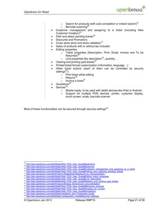 Openbravo for Retail


                                                                                                            27
                                   o Search for products (with auto-completion or instant search)
                                                           28
                                   o Barcode scanning
                             Customer management and assigning to a ticket (including New
                                                     29
                              Customer Creation)
                         
                                                               30
                              Park and select pending tickets
                             Discounts and Promotions
                         
                                                                      31
                              Cross store stock and stock validation
                             Sales of products with or without tax included
                             Editing properties
                                   o Ticket properties (Description, Print, Email, Invoice and To be
                                                   32
                                       Returned)
                                                                       33
                                   o Line properties like description , quantity…
                         
                                                                34
                              Viewing and printing paid tickets
                             Printed ticket format customization (information, language…)
                             Other ticket actions (each of them can be controlled by security
                                      35
                              settings ):
                                   o Print ticket while editing
                                                36
                                   o Returns
                                                        37
                                   o Invoice a ticket
                         
                                          38
                              Quotations
                         
                                      39
                              Devices :
                                   o Mobile ready, to be used with tablet devices like iPad or Android
                                   o Support for multiple POS devices: printer, customer display,
                                       touch screen, scale, barcode scanner



                                                                             40
Most of these functionalities can be secured through security settings .




27
   http://wiki.openbravo.com/wiki/Retail:Web_POS_User_Guide#Searching
28
   http://wiki.openbravo.com/wiki/Retail:Web_POS_User_Guide#Scanning
29
   http://wiki.openbravo.com/wiki/Retail:Web_POS_User_Guide#Customer_management_and_assigning_to_a_ticket
30
   http://wiki.openbravo.com/wiki/Retail:Web_POS_User_Guide#Parking_and_selecting_pending_tickets
31
   http://wiki.openbravo.com/wiki/Projects:RetailStockValidation/Func_Documentation
32
   http://wiki.openbravo.com/wiki/Retail:Web_POS_User_Guide#Editing_ticket_properties
33
   http://wiki.openbravo.com/wiki/Retail:Web_POS_User_Guide#Line_Description
34
   http://wiki.openbravo.com/wiki/Retail:Web_POS_User_Guide#Viewing_and_printing_paid_tickets
35
   http://wiki.openbravo.com/wiki/Projects:Receipt_Actions/User_Documentation
36
   http://wiki.openbravo.com/wiki/Retail:Web_POS_User_Guide#Returning_products
37
   http://wiki.openbravo.com/wiki/Retail:Web_POS_User_Guide#Creating_an_invoice
38
   http://wiki.openbravo.com/wiki/Retail:Web_POS_User_Guide#Quotations
39
   http://wiki.openbravo.com/wiki/Retail:Hardware_and_Peripherals_Guide
40
   http://wiki.openbravo.com/wiki/Retail:Configuration_Guide#Security_Settings
© Openbravo Jan 2013                            Release RMP19                                     Page 21 of 56
 