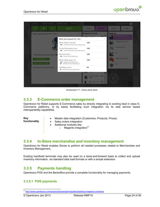 Openbravo for Retail




                                            Screenshot 17 : Cross store stock



3.3.3           E-Commerce order management
Openbravo for Retail supports E-Commerce sales by directly integrating to existing best in class E-
Commerce platforms, or by easily facilitating such integration via its web service based
interoperability capabilities.


Key                             Master data integration (Customers, Products, Prices)
functionality                   Sales orders integration
                                Additional modules like:
                                                             41
                                     o Magento integration




3.3.4           In-Store merchandise and inventory management
Openbravo for Retail enables Stores to perform all needed processes related to Merchandise and
Inventory Management,.

Existing handheld terminals may also be used on a store-and-forward basis to collect and upload
inventory information, via standard data load formats or with a simple extension.


3.3.5           Payments handling
Openbravo POS and the Backoffice provide a complete functionality for managing payments.


3.3.5.1 POS payments

41
     http://www.openbravo.com/product/exchange/modules/cleardrop-magento-connector
© Openbravo Jan 2013                                Release RMP19                        Page 24 of 56
 
