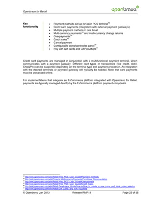 Openbravo for Retail



                          
                                                                                      42
Key                            Payment methods set up for each POS terminal
functionality                 Credit card payments (integration with external payment gateways)
                              Multiple payment methods in one ticket
                          
                                                       43
                               Multi-currency payments and multi-currency change returns
                          
                                               44
                               Overpayments
                          
                                            45
                               Credit sales
                              Cancel payment
                          
                                                                   46
                               Configurable coins/banknotes panel
                          
                                                                     47
                               Pay with Gift cards and Gift Vouchers



Credit card payments are managed in conjunction with a multifunctional payment terminal, which
communicates with a payment gateway. Different card types or transactions (like credit, debit,
Chip&Pin) can be supported depending on the terminal type and payment processor. An integration
with the desired terminals or payment gateway will typically be needed. Note that card payments
must be processed online.

For implementations that integrate an E-Commerce platform integrated with Openbravo for Retail,
payments are typically managed directly by the E-Commerce platform payment component.




42
   http://wiki.openbravo.com/wiki/Retail:Web_POS_User_Guide#Payment_methods
43
   http://wiki.openbravo.com/wiki/Projects:MulticurrencyPayments/Functional_Documentation
44
   http://wiki.openbravo.com/wiki/Retail:Web_POS_User_Guide#Overpayment
45
   http://wiki.openbravo.com/wiki/Retail:Web_POS_User_Guide#Credit_Sales
46
   http://wiki.openbravo.com/wiki/Retail:Developers_Guide/How-to/How_to_create_a_new_coins_and_bank_notes_selector
47
   http://wiki.openbravo.com/wiki/Retail:Gift_Cards_and_Gift_Vouchers
© Openbravo Jan 2013                              Release RMP19                                      Page 25 of 56
 