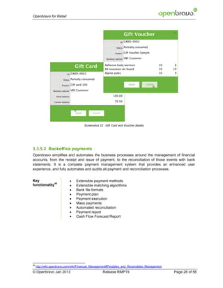 Openbravo for Retail




                                      Screenshot 22 : Gift Card and Voucher details




3.3.5.2 Backoffice payments
Openbravo simplifies and automates the business processes around the management of financial
accounts, from the receipt and issue of payment, to the reconciliation of those events with bank
statements. It is a complete payment management system that provides an enhanced user
experience, and fully automates and audits all payment and reconciliation processes.


Key                             Extensible payment methods
              48
functionality                   Extensible matching algorithms
                                Bank file formats
                                Payment plan
                                Payment execution
                                Mass payments
                                Automated reconciliation
                                Payment report
                                Cash Flow Forecast Report




48
     http://wiki.openbravo.com/wiki/Financial_Management#Payables_and_Receivables_Management
© Openbravo Jan 2013                                Release RMP19                              Page 28 of 56
 