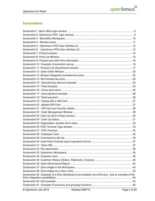 Openbravo for Retail



Screenshots

Screenshot 1: Back office login window ............................................................................................... 6
Screenshot 2: Openbravo POS login window ..................................................................................... 6
Screenshot 3 : Backoffice Workspace ................................................................................................ 10
Screenshot 4 : Window areas ............................................................................................................. 11
Screenshot 5 : Openbravo POS User Interface (I) ............................................................................. 12
Screenshot 6 : Openbravo POS User Interface (II) ........................................................................... 12
Screenshot 7: Product window ........................................................................................................... 14
Screenshot 8: Price List Window ........................................................................................................ 15
Screenshot 9: Product card with Price Information ............................................................................ 16
Screenshot 10 : Example of promotion set-up ................................................................................... 16
Screenshot 11: Product List (Assortment) window ............................................................................. 17
Screenshot 12: Sales Order Window ................................................................................................. 20
Screenshot 13: Browse Categories (included tax price) .................................................................... 22
Screenshot 14: Not included tax price ................................................................................................ 22
Screenshot 14 : Discretionary discount example ............................................................................... 23
Screenshot 15 : Pack Example .......................................................................................................... 23
Screenshot 16 : Cross store stock ...................................................................................................... 24
Screenshot 17 : Card payment example ............................................................................................ 26
Screenshot 18: Ticket payment .......................................................................................................... 26
Screenshot 19 : Paying with a Gift Card............................................................................................. 27
Screenshot 20 : Applied Gift Card ...................................................................................................... 27
Screenshot 21 : Gift Card and Voucher details .................................................................................. 28
Screenshot 22 : Cash Management Window ..................................................................................... 29
Screenshot 23: Cash Up (End of Day) process ................................................................................. 30
Screenshot 24 : Cash Up history ........................................................................................................ 31
Screenshot 25: Organization window (form view) .............................................................................. 33
Screenshot 26: POS Terminal Type window ...................................................................................... 33
Screenshot 27 : POS Terminal ........................................................................................................... 34
Screenshot 28 : Employee Card ......................................................................................................... 35
Screenshot 29: Commissions Set Up ................................................................................................. 35
Screenshot 30: Cash Flow Forecast report exported to Excel ........................................................... 37
Screenshot 31 : Store P&L ................................................................................................................. 37
Screenshot 32: File attachment .......................................................................................................... 38
Screenshot 33: Openbravo Workspace.............................................................................................. 39
Screenshot 34: Customer card ........................................................................................................... 40
Screenshot 35: Customer History (Orders, Shipments, Invoices) ...................................................... 40
Screenshot 36: Sales Dimensional Report ......................................................................................... 42
Screenshot 37: Zoho widget in the Workspace .................................................................................. 43
Screenshot 38: Zoho widget as a menu entry .................................................................................... 43
Screenshot 39 : Example of a Zoho Dashboard (not available out-of-the-box. Just an example of the
Zoho integration possibilities) ............................................................................................................. 44
Screenshot 40: Grid example ............................................................................................................. 45
Screenshot 41 : Example of summary and grouping functions .......................................................... 46
© Openbravo Jan 2013                                          Release RMP19                                                    Page 3 of 56
 