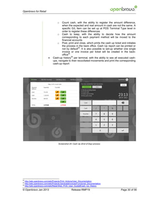 Openbravo for Retail



                                        o  Count cash, with the ability to register the amount difference,
                                           when the expected and real amount in cash are not the same. A
                                           specific G/L Item can be set up at POS Terminal Type level in
                                           order to register these differences
                                       o Cash to keep, with the ability to decide how the amount
                                           corresponding to each payment method will be moved to the
                                           financial accounts
                                       o Post, print and close, which prints the cash up ticket and initiates
                                           the process in the back office. Cash Up report can be printed or
                                                           53
                                           not by default . It is also possible to set-up whether one single
                                           invoice or one invoice per ticket will be created in the back-
                                                 54
                                           office
                              
                                                    55
                                   Cash-up history per terminal, with the abilily to see all executed cash-
                                   ups, navigate to their recociliated movements and print the corresponding
                                   cash-up report




                                        Screenshot 24: Cash Up (End of Day) process




53
     http://wiki.openbravo.com/wiki/Projects:Print_Actions/User_Documentation
54
     http://wiki.openbravo.com/wiki/Projects:GenerateInvoices/Functional_Documentation
55
     http://wiki.openbravo.com/wiki/Retail:Web_POS_User_Guide#Cash_Up_History
© Openbravo Jan 2013                                  Release RMP19                            Page 30 of 56
 