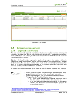 Openbravo for Retail




                                               Screenshot 25 : Cash Up history




3.4            Enterprise management
3.4.1            Organizational structure
Any retail business needs to plan its organizational structure in a way that maximizes efficiency and
profitability. No matter how large or small the operation, whether it is a major department store or
single-unit boutique, each company must be structured in such a way that best serves its needs and
makes the business a success.

Openbravo for Retail includes sophisticated platform level support that enables retailers to
                                                                                         56
hierarchically model organizations of arbitrary complexity, based on the Enterprise Model provided
by Openbravo 3. The easy to use interface allows you to create new nodes (organizations), which
serve as the basis of the security model as well as the reporting model--with organization level
summary reporting and advanced drill down capabilities.

In addition, brick-and-mortar retailers will be able to set up POS Terminal Types and POS Terminals.


Key                              Store or Store Group setup. A Store Group can represent a sales region,
              57
functionality                     geographic zone, or whatever makes sense for your oganization
                                 Store-Warehouse setup & rules (on-hand warehouses and priorities)
                              
                                                         58
                                  Pricing configuration , with the following rules::
                                      o If a Price List has been assigned to a store, any product sold in
                                           this store will take the price from the store level price list.
                                      o If the store does not have an assigned price list, the price will be
                                           inherited from the nearest parent element (store group) in the
                                           organizational structure.

56
     wiki.openbravo.com/wiki/General_Setup#Enterprise_Model
57
     http://wiki.openbravo.com/wiki/Retail:Configuration_Guide#Add_Retail_Stores_to_the_Organization_Model
58
     http://wiki.openbravo.com/wiki/Retail:Configuration_Guide#Store_Pricing_Configuration
© Openbravo Jan 2013                                  Release RMP19                                          Page 31 of 56
 