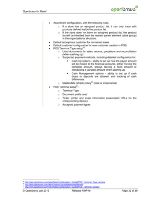 Openbravo for Retail



                                 Assortment configuration, with the following rules:
                                     o If a store has an assigned product list, it can only trade with
                                         products defined inside the product list.
                                     o If the store does not have an assigned product list, the product
                                         list will be inherited from the nearest parent element (store group)
                                         in the organizational structure.
                                 Default anonymous customer for no-named sales
                                 Default customer configuration for new customer creation in POS
                             
                                                           59
                                  POS Terminal Type setup :
                                     o Used documents for sales, returns, quotations and reconciliation
                                          (when cashing up)
                                     o Supported payment methods, including detailed configuration for:
                                               Cash Up options - ability to set up how the payed amount
                                                 will be moved to the financial accounts, either moving the
                                                 complete amount, always leaving a fixed amount or
                                                 introducing a variable amount when cashing up
                                               Cash Management options - ability to set up if cash
                                                 drops or deposits are allowed, and tracking of cash
                                                 differences
                                                                    60
                                     o Masterdata refresh policy (total or incremental)
                             
                                                         61
                                  POS Terminal setup :
                                     o Terminal Type
                                     o Document prefix used
                                     o Ticket printer and scale information (associated URLs for the
                                        corresponding device)
                                     o Accepted payment types




59
     http://wiki.openbravo.com/wiki/Retail:Configuration_Guide#POS_Terminal_Type_window
60
     http://wiki.openbravo.com/wiki/Projects:SmartMasterdataRefresh
61
     http://wiki.openbravo.com/wiki/Retail:Configuration_Guide#POS_Terminal_window
© Openbravo Jan 2013                                 Release RMP19                             Page 32 of 56
 