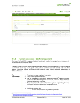 Openbravo for Retail




                                               Screenshot 28 : POS Terminal




3.4.2            Human resources / Staff management
Openbravo for Retail fully integrates the basic functionality needed to manage human resources at
the retail store and corporate levels.

The easy to use and highly productive user interface helps to minimize the impact of the typical work
environment (open long hours, peak sales periods, emphasis on cost control) and work force
realities (part-time, diverse backgrounds) that generally make Human Resource Management in
Retail a challenge.


Key                              Track and manage employee information
              62
functionality                    Track sales agent performance
                              
                                                                                      63
                                  Set up, calculate and payment of sales commissions (based on orders
                                  or invoices, based on margins or net amount, based on all documents or
                                  fully paid documents, cascade)
                                 Easy integration with external attendance systems or payroll systems for
                                  computing hours and labor costs at the head office

                                 Additional modules like:
                                                                              64
                                     o Human Resources and Payroll Management

62
     http://wiki.openbravo.com/wiki/Retail:Configuration_Guide#Add_Retail_Stores_to_the_Organization_Model
63
     http://wiki.openbravo.com/wiki/Commission
© Openbravo Jan 2013                                  Release RMP19                                          Page 34 of 56
 
