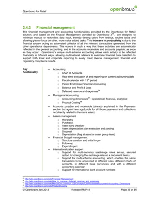 Openbravo for Retail




3.4.3        Financial management
The financial management and accounting functionalities provided by the Openbravo for Retail
                                                                                  65
solution, and based on the Finacial Management provided by Openbravo 3 , are designed to
minimize manual or redundant data input, thereby freeing users from tedious, routine tasks and
allowing greater focus on other, more value added tasks. This increase in productivity is due to the
financial system acting as automated collector of all the relevant transactions generated from the
other operational departments. This occurs in such a way that these activities are automatically
reflected in the general accounting, and in the accounts receivable and accounts payable, as soon
as they occur. Openbravo’s unique multi-schema accounting allows each activity to be reflected
financially in different ways, allowing multinational retailers to automate financial data collection to
support both local and corporate reporting to easily meet diverse management, financial and
regulatory compliance needs.


Key                         Accounting
functionality                   o Chart of Accounts
                                o Real-time evaluation of and reporting on current accounting data
                                                         th
                                o Fiscal calendar with 13 period
                                o Period End Close Financial Accounting
                                o Balance and Profit & Loss
                                                                  66
                                o Deferred revenue and expenses
                            Managerial Accounting
                                                       67
                                o Accounting dimensions : operational, financial, analytical
                                                   68
                                o Product Costing
                            Accounts payable and receivable (already explained in the Payments
                             section but again here applicable for all those payments and collections
                             not directly related to the store sales)
                            Assets management
                                 o Hierarchy
                                 o Purchase
                                 o Asset card creation
                                 o Asset depreciation plan execution and posting
                                 o Disposal
                                 o Depreciation (flag at asset or asset group level)
                            Financial Budget management
                                 o Structure creation and initial import
                                 o Follow-up
                                 o Export/Import
                            Internationalization support
                                 o Support for multi-currency (exchange rates set-up, secured
                                      option for changing the exchange rate on a document basis)
                                 o Support for multi-schema accounting, which enables the same
                                      transaction to be accounted in different rules, different charts of
                                      accounts, in different base currencies and with a different
                                      accounting calendar
                                 o Support for international bank account numbers


65
   http://wiki.openbravo.com/wiki/Financial_Management
66
   http://wiki.openbravo.com/wiki/How_to_manage_deferred_revenue_and_expenses
67
   http://wiki.openbravo.com/wiki/ManualDoc:Common_OBConcepts%26Processes#Document-Accounting_Dimensions
68
   http://wiki.openbravo.com/wiki/Product#Costing
© Openbravo Jan 2013                           Release RMP19                                   Page 36 of 56
 