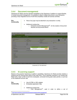 Openbravo for Retail



3.4.4           Document management
Openbravo for Retail uses the standard capabilities of the Openbravo 3 platform to support flexible,
in context document management. It is possible to attach multiple documents to any transaction,
providing a fully integrated source of truth that completely models all business activities.


Key                             Files of any type may be attached to any transaction or entity
functionality
                                Additional modules like:
                                                                        69
                                    o Enterprise Content Management , for the creation of document
                                         libraries and documents search




                                             Screenshot 33: File attachment




3.4.5           E-Learning support
Based on the powerful Openbravo 3 platform capabilities, Openbravo for Retail provides retailers a
powerful tool for training store staff for their daily work. This is specially important in an industry like
Retail with a high number of part time employees, contracted during peak sales periods, or just due
to the traditional turnover rate.


Key                             Use of HTML or URL widgets
functionality                   Embedded application Help

                                Additional modules like:
                                                          70
                                    o FAQ Management , used in order to define a set of

69
     http://www.openbravo.com/product/exchange/modules/content-management/
© Openbravo Jan 2013                               Release RMP19                              Page 38 of 56
 