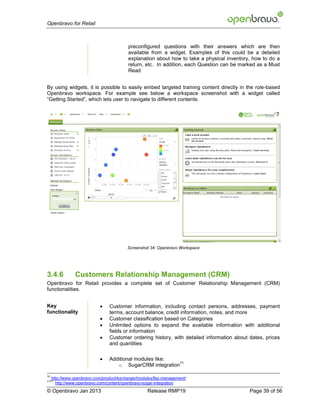 Openbravo for Retail



                                          preconfigured questions with their answers which are then
                                          available from a widget. Examples of this could be a detailed
                                          explanation about how to take a physical inventory, how to do a
                                          return, etc. In addition, each Question can be marked as a Must
                                          Read


By using widgets, it is possible to easily embed targeted training content directly in the role-based
Openbravo workspace. For example see below a workspace screenshot with a widget called
“Getting Started”, which lets user to navigate to different contents.




                                         Screenshot 34: Openbravo Workspace




3.4.6           Customers Relationship Management (CRM)
Openbravo for Retail provides a complete set of Customer Relationship Management (CRM)
functionalities.


Key                             Customer information, including contact persons, addresses, payment
functionality                    terms, account balance, credit information, notes, and more
                                Customer classification based on Categories
                                Unlimited options to expand the available information with additional
                                 fields or information
                                Customer ordering history, with detailed information about dates, prices
                                 and quantities

                                Additional modules like:
                                                           71
                                    o SugarCRM integration

70
     http://www.openbravo.com/product/exchange/modules/faq-management/
7171
       http://www.openbravo.com/content/openbravo-sugar-integration
© Openbravo Jan 2013                               Release RMP19                            Page 39 of 56
 