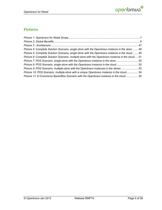 Openbravo for Retail




Pictures

Picture 1: Openbravo for Retail Scope ................................................................................................. 7
Picture 2: Global Benefits ..................................................................................................................... 8
Picture 3 : Architecture ....................................................................................................................... 47
Picture 4: Complete Solution Scenario, single-store with the Openbravo instance in the store ........ 49
Picture 5: Complete Solution Scenario, single-store with the Openbravo instance in the cloud ....... 50
Picture 6: Complete Solution Scenario, multiple-store with the Openbravo instance in the cloud .... 51
Picture 7: POS Scenario, single-store with the Openbravo instance in the store .............................. 52
Picture 8: POS Scenario, single-store with the Openbravo instance in the cloud ............................. 52
Picture 9: POS Scenario, multiple-store with the Openbravo instances in the stores ....................... 53
Picture 10: POS Scenario, multiple-store with a unique Openbravo instance in the cloud ................ 54
Picture 11: E-Commerce Backoffice Scenario with the Openbravo instance in the cloud ................. 55




© Openbravo Jan 2013                                           Release RMP19                                                     Page 4 of 56
 