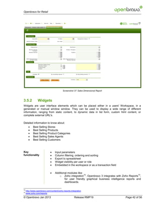 Openbravo for Retail




                                           Screenshot 37: Sales Dimensional Report



3.5.2            Widgets
Widgets are user interface elements which can be placed either in a users' Workspace, in a
generated or manual window window. They can be used to display a wide range of different
information, ranging from static content, to dynamic data in list form, custom html content, or
complete external URL's.

Detailed information to know about:
           Best Selling Stores
           Best Selling Products
           Best Selling Product Categories
           Best Selling Sales Agents
           Best Selling Customers



Key                               Input parameters
functionality                     Column filtering, ordering and sorting
                                  Export to spreadsheet
                                  Widget visibility per user or role
                                  Embedded in the workspace or as a transaction field

                                  Additional modules like:
                                                            72                                        73
                                      o Zoho integration . Openbravo 3 integrates with Zoho Reports ,
                                           for user friendly graphical business intelligence reports and
                                           dashboards.

72
     http://www.openbravo.com/content/zoho-reports-integration
73
     www.zoho.com/reports
© Openbravo Jan 2013                                  Release RMP19                        Page 42 of 56
 