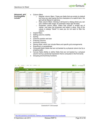 Openbravo for Retail



Advanced grid                     Column filters
functionalities                        o Regular column filters: These are fields that are empty by default
        74
include                                      but once you start typing the first characters of a search term, the
                                             grid will be filtered in real-time.
                                       o Date column filters: Clicking it will launch a dialog where you can
                                             set a relative date range, for example 8 days ago till today.
                                       o Dropdown column filters: Filters that contain a limited set of
                                             values. Just open the dropdown and select a value. One of the
                                             values is always "blank" in case you do not want to filter the
                                             column.
                                  Implicit filters
                                  Setting columns visibility
                                  Sorting
                                  Columns position and size
                                  Freezing columns
                                  Summary columns
                                  Saving views, which can include filters and specific grid arrangements
                                  Exporting to a spreadsheet
                                  Computed fields (fields that are not backed by a physical column but by a
                                   property path)
                                  Canvas fields (Ability to define fields that are not backed by a physical
                                   column but by a javascript expression that is computed in the front-end)
                                  Grouping and Summary functions




                                                 Screenshot 41: Grid example




74
     http://wiki.openbravo.com/wiki/User_Interface_Introduction#Advanced_Grid_Functionality
© Openbravo Jan 2013                                   Release RMP19                               Page 45 of 56
 