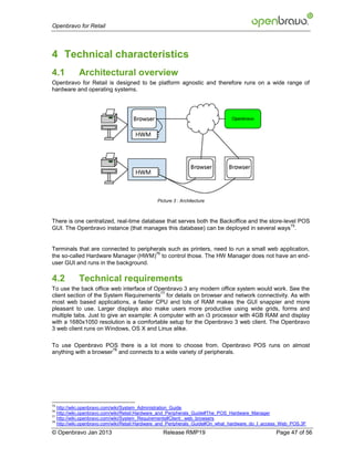 Openbravo for Retail




4 Technical characteristics
4.1        Architectural overview
Openbravo for Retail is designed to be platform agnostic and therefore runs on a wide range of
hardware and operating systems.




                                              Picture 3 : Architecture



There is one centralized, real-time database that serves both the Backoffice and the store-level POS
                                                                                              75
GUI. The Openbravo instance (that manages this database) can be deployed in several ways .


Terminals that are connected to peripherals such as printers, need to run a small web application,
                                       76
the so-called Hardware Manager (HWM) to control those. The HW Manager does not have an end-
user GUI and runs in the background.

4.2        Technical requirements
To use the back office web interface of Openbravo 3 any modern office system would work. See the
                                          77
client section of the System Requirements for details on browser and network connectivity. As with
most web based applications, a faster CPU and lots of RAM makes the GUI snappier and more
pleasant to use. Larger displays also make users more productive using wide grids, forms and
multiple tabs. Just to give an example: A computer with an i3 processor with 4GB RAM and display
with a 1680x1050 resolution is a comfortable setup for the Openbravo 3 web client. The Openbravo
3 web client runs on Windows, OS X and Linux alike.

To use Openbravo POS there is a lot more to choose from. Openbravo POS runs on almost
                       78
anything with a browser and connects to a wide variety of peripherals.




75
   http://wiki.openbravo.com/wiki/System_Administration_Guide
76
   http://wiki.openbravo.com/wiki/Retail:Hardware_and_Peripherals_Guide#The_POS_Hardware_Manager
77
   http://wiki.openbravo.com/wiki/System_Requirements#Client:_web_browsers
78
   http://wiki.openbravo.com/wiki/Retail:Hardware_and_Peripherals_Guide#On_what_hardware_do_I_access_Web_POS.3F
© Openbravo Jan 2013                            Release RMP19                                     Page 47 of 56
 