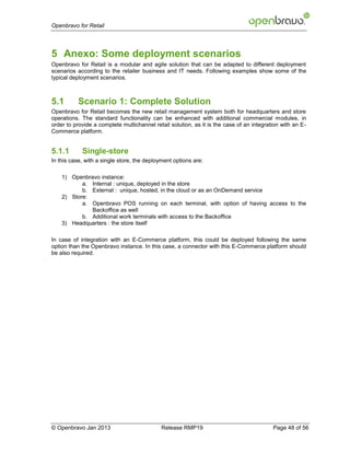 Openbravo for Retail




5 Anexo: Some deployment scenarios
Openbravo for Retail is a modular and agile solution that can be adapted to different deployment
scenarios according to the retailer business and IT needs. Following examples show some of the
typical deployment scenarios.



5.1       Scenario 1: Complete Solution
Openbravo for Retail becomes the new retail management system both for headquarters and store
operations. The standard functionality can be enhanced with additional commercial modules, in
order to provide a complete multichannel retail solution, as it is the case of an integration with an E-
Commerce platform.


5.1.1       Single-store
In this case, with a single store, the deployment options are:

    1) Openbravo instance:
           a. Internal : unique, deployed in the store
           b. External : unique, hosted, in the cloud or as an OnDemand service
    2) Store:
           a. Openbravo POS running on each terminal, with option of having access to the
              Backoffice as well
           b. Additional work terminals with access to the Backoffice
    3) Headquarters : the store itself

In case of integration with an E-Commerce platform, this could be deployed following the same
option than the Openbravo instance. In this case, a connector with this E-Commerce platform should
be also required.




© Openbravo Jan 2013                        Release RMP19                                 Page 48 of 56
 