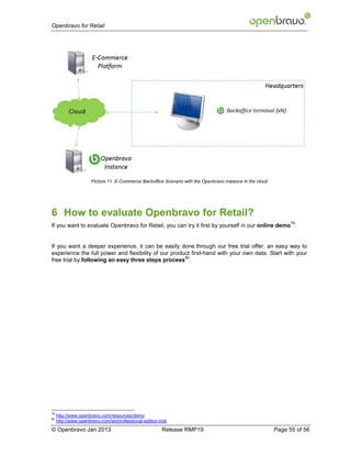 Openbravo for Retail




                      Picture 11: E-Commerce Backoffice Scenario with the Openbravo instance in the cloud




6 How to evaluate Openbravo for Retail?
                                                                                                                  79
If you want to evaluate Openbravo for Retail, you can try it first by yourself in our online demo .


If you want a deeper experience, it can be easily done through our free trial offer, an easy way to
experience the full power and flexibility of our product first-hand with your own data. Start with your
                                                      80
free trial by following an easy three steps process .




79
     http://www.openbravo.com/resources/demo
80
     http://www.openbravo.com/es/professional-edition-trial
© Openbravo Jan 2013                                    Release RMP19                                       Page 55 of 56
 