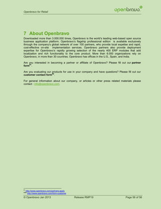 Openbravo for Retail




7 About Openbravo
Downloaded more than 3.000.000 times, Openbravo is the world’s leading web-based open source
business application platform. Openbravo’s flagship professional edition is available exclusively
through the company’s global network of over 100 partners, who provide local expetise and rapid,
cost-effective on-site implementation services. Openbravo partners also provide deployment
expertise for Openbravo’s rapidly growing selection of the nearly 400 ERP modules that add
localization and rich functionality to the core product. More than 6.000 organizations rely on
Openbravo, in more than 30 countries. Openbravo has offices in the U.S., Spain, and India.

Are you interested in becoming a partner or affiliate of Openbravo? Please fill out our partner
    81
form .

Are you evaluating our products for use in your company and have questions? Please fill out our
                       82
customer contact form .

For general information about our company, or articles or other press related materials please
contact : info@openbravo.com.




81
     http://www.openbravo.com/partners-apply
8282
      http://www.openbravo.com/form-customer
© Openbravo Jan 2013                           Release RMP19                        Page 56 of 56
 