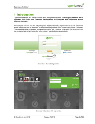Openbravo for Retail




1 Introduction
Openbravo for Retail is a a multi-channel retail management system, for managing an entire Retail
business, from Sales and Customer Relationships to Financials and Operations, across
different channels.

The complete solution includes fully integrated POS functionality, implemented as a web option that
works offline and can be deployed on any commodity mobile touch screen device with a browser.
Openbravo for Retail provides a highly satisfying staff and customer experience out of the box, and
can be easily tailored and extended using industry standard open source tools.




                                  Screenshot 1: Back office login window




                               Screenshot 2: Openbravo POS login window



© Openbravo Jan 2013                        Release RMP19                              Page 6 of 56
 
