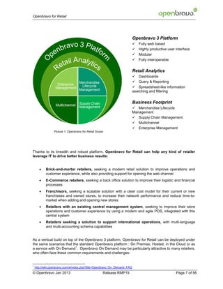 Openbravo for Retail




                                                                          Openbravo 3 Platform
                                                                             Fully web based
                                                                             Highly productive user interface
                                                                             Modular
                                                                             Fully interoperable


                                                                          Retail Analytics
                                                                           Dashboards
                                                                           Query & Reporting
                                                                           Spreadsheet-like information
                                                                          searching and filtering


                                                                          Business Footprint
                                                                           Merchandise Lifecycle
                                                                          Management
                                                                           Supply Chain Management
                                                                           Multichannel
                                                                           Enterprise Management
                 Picture 1: Openbravo for Retail Scope




Thanks to its breadth and robust platform, Openbravo for Retail can help any kind of retailer
leverage IT to drive better business results:


          Brick-and-mortar retailers, seeking a modern retail solution to improve operations and
           customer experience, while also providing support for opening the web channel
          E-Commerce retailers, seeking a back office solution to improve their logistic and financial
           processes
          Franchisors, seeking a scalable solution with a clear cost model for their current or new
           franchisees and owned stores, to increase their network performance and reduce time-to-
           market when adding and opening new stores
          Retailers with an existing central management system, seeking to improve their store
           operations and customer experience by using a modern and agile POS, integrated with this
           central system
          Retailers seeking a solution to support international operations, with multi-language
           and multi-accounting schema capabilities


As a vertical build on top of the Openbravo 3 platform, Openbravo for Retail can be deployed under
the same scenarios that the standard Openbravo platform : On Premise, Hosted, in the Cloud or as
                            1
a service with On Demand . Openbravo On Demand may be particularly attractive to many retailers,
who often face these common requirements and challenges:


1
    http://wiki.openbravo.com/w/index.php?title=Openbravo_On_Demand_FAQ
© Openbravo Jan 2013                                 Release RMP19                                   Page 7 of 56
 