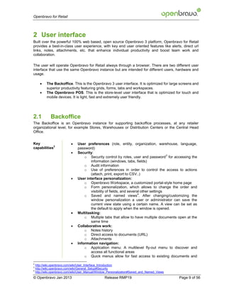 Openbravo for Retail




2 User interface
Built over the powerful 100% web based, open source Openbravo 3 platform, Openbravo for Retail
provides a best-in-class user experience, with key end user oriented features like alerts, direct url
links, notes, attachments, etc. that enhance individual productivity and boost team work and
collaboration.

The user will operate Openbravo for Retail always through a browser. There are two different user
interface that use the same Openbravo instance but are intended for different users, hardware and
usage.

          The Backoffice. This is the Openbravo 3 user interface. It is optimized for large screens and
           superior productivity featuring grids, forms, tabs and workspaces.
          The Openbravo POS. This is the store-level user interface that is optimized for touch and
           mobile devices. It is light, fast and extremely user friendly.




2.1           Backoffice
The Backoffice is an Openbravo instance for supporting backoffice processes, at any retailer
organizational level, for example Stores, Warehouses or Distribution Centers or the Central Head
Office.


Key                            User preferences (role, entity, organization, warehouse, language,
             2
capabilities                    password)
                               Security:
                                                                                         3
                                    o Security control by roles, user and password for accessing the
                                        information (windows, tabs, fields)
                                    o Audit information
                                    o Use of preferences in order to control the access to actions
                                        (attach, print, export to CSV..)
                               User interface personalization:
                                    o Openbravo Workspace, a customized portal-style home page
                                    o Form personalization, which allows to change the order and
                                        visibility of fields, and several other settings
                                                                        4
                                    o Saved and named views . After changing/customizing the
                                        window personalization a user or administrator can save the
                                        current view state using a certain name. A view can be set as
                                        the default to apply when the window is opened.
                               Multitasking:
                                    o Multiple tabs that allow to have multiple documents open at the
                                        same time
                               Collaborative work:
                                    o Notes history
                                    o Direct access to documents (URL)
                                    o Attachments
                               Information navigation:
                                    o Application menu: A multilevel fly-out menu to discover and
                                        access all functional areas
                                    o Quick menus allow for fast access to existing documents and
2
    http://wiki.openbravo.com/wiki/User_Interface_Introduction
3
    http://wiki.openbravo.com/wiki/General_Setup#Security
4
    http://wiki.openbravo.com/wiki/User_Manual/Window_Personalization#Saved_and_Named_Views
© Openbravo Jan 2013                              Release RMP19                               Page 9 of 56
 