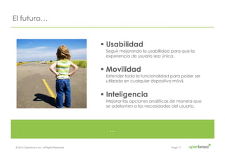 © 2014 Openbravo Inc. All Rights Reserved. Page 17
El futuro…
…
! Usabilidad
Seguir mejorando la usabillidad para que la
experiencia de usuario sea única.
! Movilidad
Extender toda la funcionalidad para poder ser
utilizada en cualquier dispositivo móvil.
! Inteligencia
Mejorar las opciones analíticas de manera que
se adelanten a las necesidades del usuario.
 